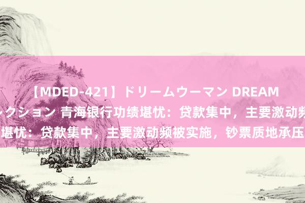 【MDED-421】ドリームウーマン DREAM WOMAN ぶっかけコレクション 青海银行功绩堪忧：贷款集中，主要激动频被实施，钞票质地承压