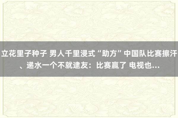 立花里子种子 男人千里浸式“助方”中国队比赛擦汗、递水一个不就逮友：比赛赢了 电视也...