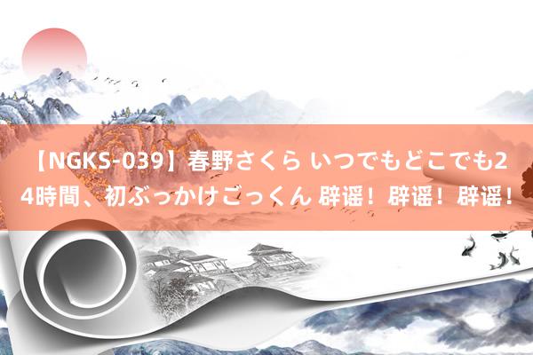 【NGKS-039】春野さくら いつでもどこでも24時間、初ぶっかけごっくん 辟谣！辟谣！辟谣！