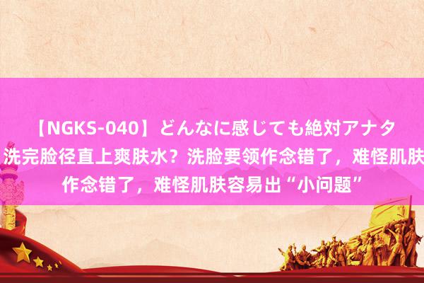 【NGKS-040】どんなに感じても絶対アナタ目線 春野さくら 洗完脸径直上爽肤水？洗脸要领作念错了，难怪肌肤容易出“小问题”