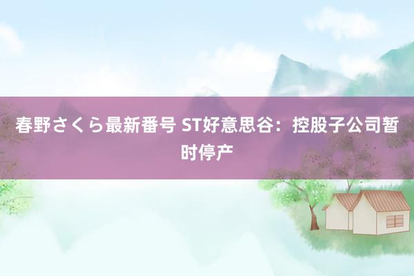 春野さくら最新番号 ST好意思谷：控股子公司暂时停产