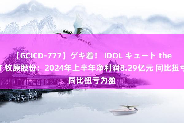 【GCICD-777】ゲキ着！ IDOL キュート the BEST 牧原股份：2024年上半年净利润8.29亿元 同比扭亏为盈