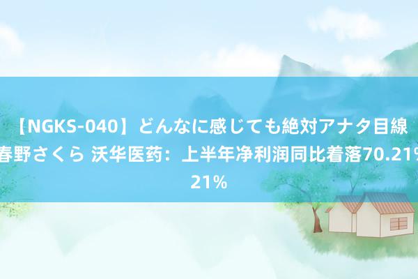 【NGKS-040】どんなに感じても絶対アナタ目線 春野さくら 沃华医药：上半年净利润同比着落70.21%