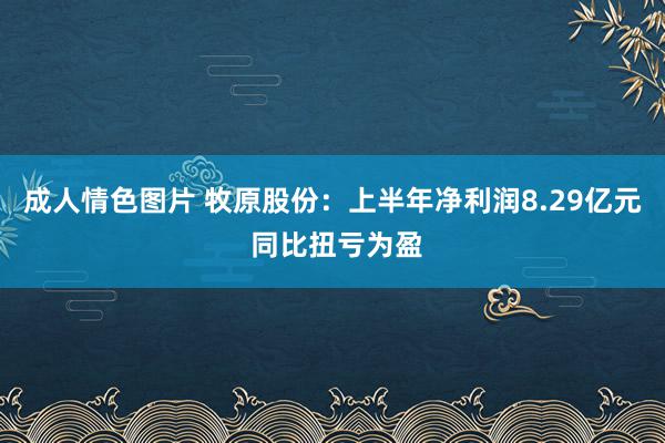 成人情色图片 牧原股份：上半年净利润8.29亿元 同比扭亏为盈