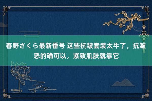 春野さくら最新番号 这些抗皱套装太牛了，抗皱恶的确可以，紧致肌肤就靠它