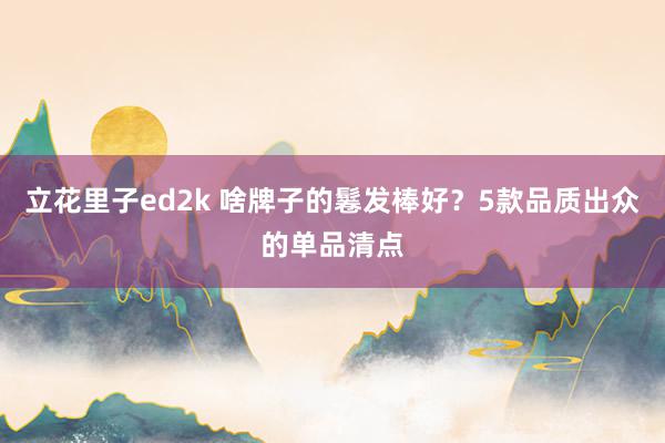 立花里子ed2k 啥牌子的鬈发棒好？5款品质出众的单品清点