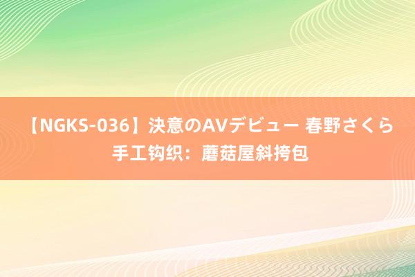 【NGKS-036】決意のAVデビュー 春野さくら 手工钩织：蘑菇屋斜挎包