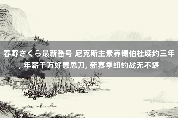 春野さくら最新番号 尼克斯主素养锡伯杜续约三年, 年薪千万好意思刀, 新赛季纽约战无不堪