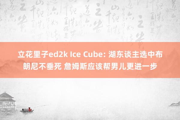 立花里子ed2k Ice Cube: 湖东谈主选中布朗尼不垂死 詹姆斯应该帮男儿更进一步