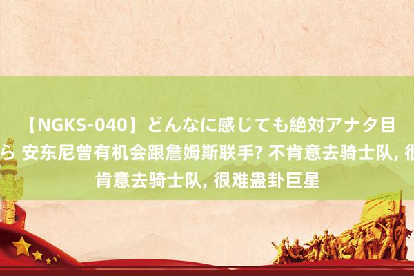 【NGKS-040】どんなに感じても絶対アナタ目線 春野さくら 安东尼曾有机会跟詹姆斯联手? 不肯意去骑士队, 很难蛊卦巨星