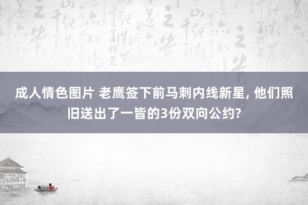 成人情色图片 老鹰签下前马刺内线新星, 他们照旧送出了一皆的3份双向公约?