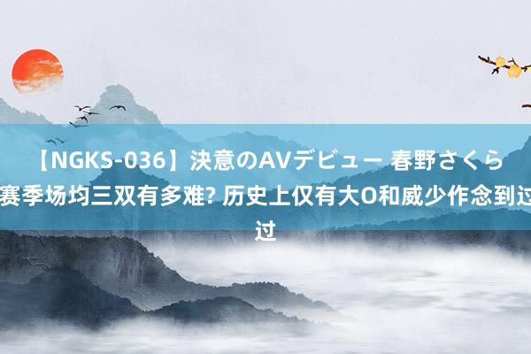 【NGKS-036】決意のAVデビュー 春野さくら 赛季场均三双有多难? 历史上仅有大O和威少作念到过