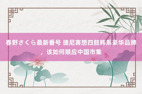 春野さくら最新番号 捷尼赛想四肢韩系豪华品牌，该如何顺应中国市集