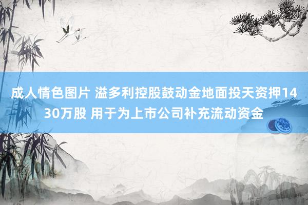 成人情色图片 溢多利控股鼓动金地面投天资押1430万股 用于为上市公司补充流动资金