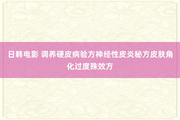 日韩电影 调养硬皮病验方神经性皮炎秘方皮肤角化过度殊效方