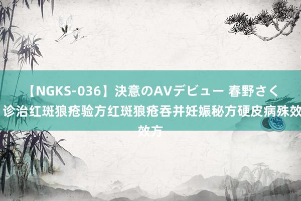 【NGKS-036】決意のAVデビュー 春野さくら 诊治红斑狼疮验方红斑狼疮吞并妊娠秘方硬皮病殊效方