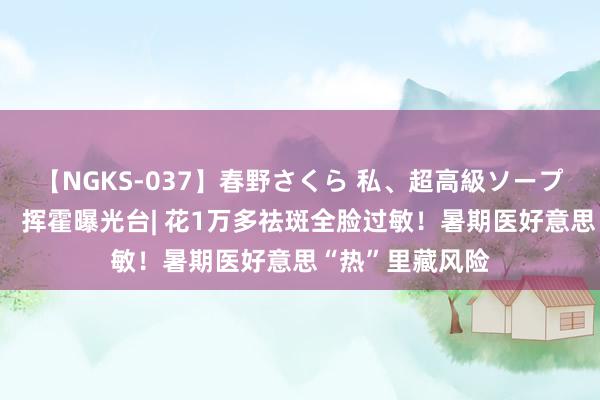 【NGKS-037】春野さくら 私、超高級ソープ嬢になります。 挥霍曝光台| 花1万多祛斑全脸过敏！暑期医好意思“热”里藏风险