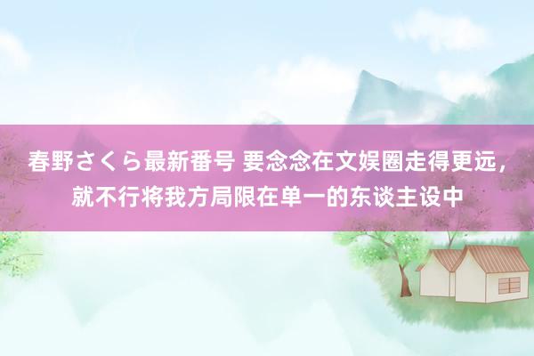 春野さくら最新番号 要念念在文娱圈走得更远，就不行将我方局限在单一的东谈主设中