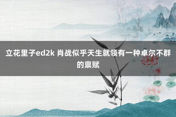 立花里子ed2k 肖战似乎天生就领有一种卓尔不群的禀赋