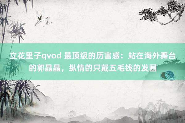 立花里子qvod 最顶级的历害感：站在海外舞台的郭晶晶，纵情的只戴五毛钱的发圈