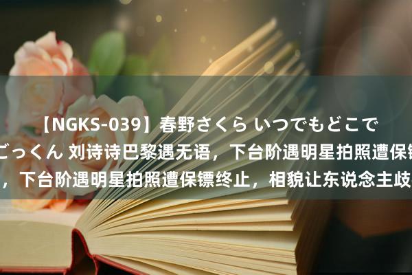 【NGKS-039】春野さくら いつでもどこでも24時間、初ぶっかけごっくん 刘诗诗巴黎遇无语，下台阶遇明星拍照遭保镖终止，相貌让东说念主歧视