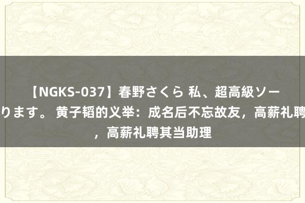 【NGKS-037】春野さくら 私、超高級ソープ嬢になります。 黄子韬的义举：成名后不忘故友，高薪礼聘其当助理