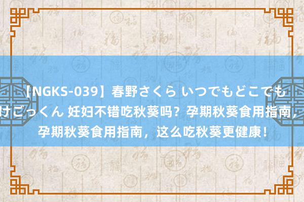 【NGKS-039】春野さくら いつでもどこでも24時間、初ぶっかけごっくん 妊妇不错吃秋葵吗？孕期秋葵食用指南，这么吃秋葵更健康！