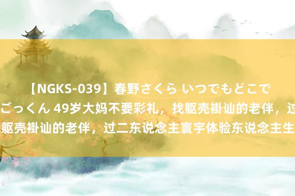 【NGKS-039】春野さくら いつでもどこでも24時間、初ぶっかけごっくん 49岁大妈不要彩礼，找躯壳褂讪的老伴，过二东说念主寰宇体验东说念主生好意思好