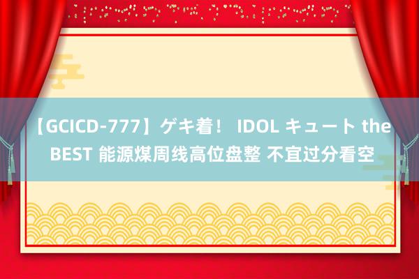 【GCICD-777】ゲキ着！ IDOL キュート the BEST 能源煤周线高位盘整 不宜过分看空