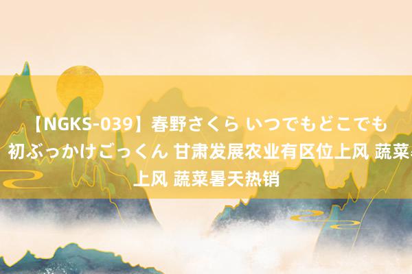 【NGKS-039】春野さくら いつでもどこでも24時間、初ぶっかけごっくん 甘肃发展农业有区位上风 蔬菜暑天热销