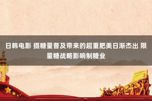 日韩电影 摄糖量普及带来的超重肥美日渐杰出 限量糖战略影响制糖业