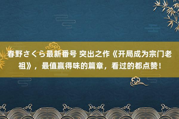 春野さくら最新番号 突出之作《开局成为宗门老祖》，最值赢得味的篇章，看过的都点赞！