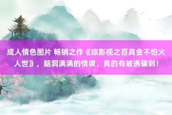 成人情色图片 畅销之作《综影视之百真金不怕火人世》，脑洞满满的情境，真的有被诱骗到！