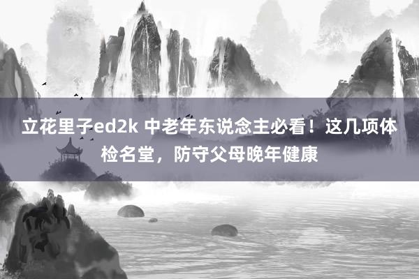 立花里子ed2k 中老年东说念主必看！这几项体检名堂，防守父母晚年健康