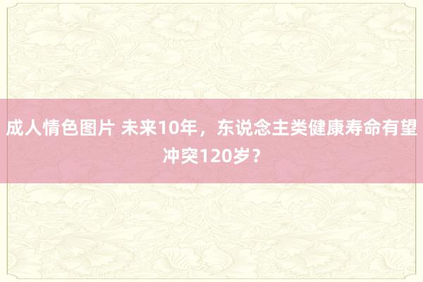 成人情色图片 未来10年，东说念主类健康寿命有望冲突120岁？