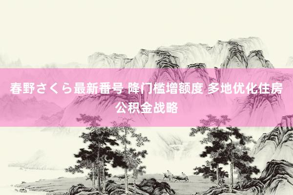 春野さくら最新番号 降门槛增额度 多地优化住房公积金战略