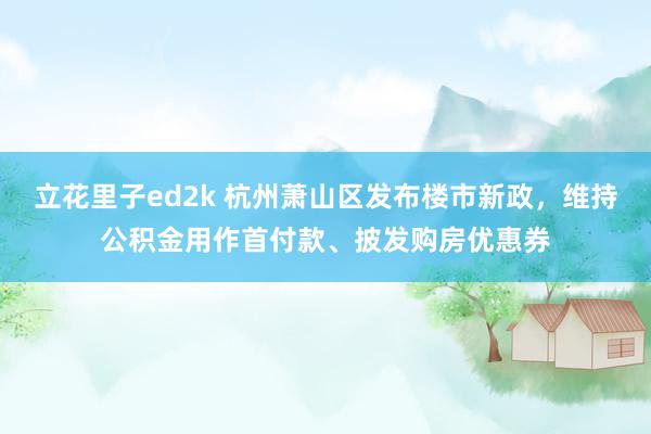 立花里子ed2k 杭州萧山区发布楼市新政，维持公积金用作首付款、披发购房优惠券