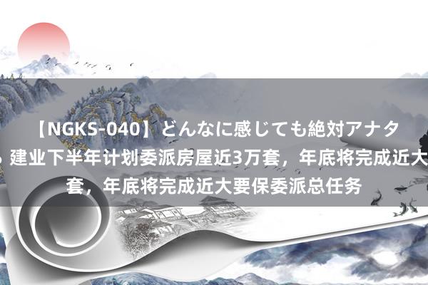 【NGKS-040】どんなに感じても絶対アナタ目線 春野さくら 建业下半年计划委派房屋近3万套，年底将完成近大要保委派总任务