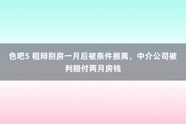 色吧5 租辩别房一月后被条件搬离，中介公司被判赔付两月房钱