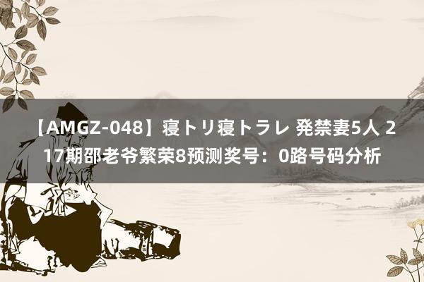 【AMGZ-048】寝トリ寝トラレ 発禁妻5人 217期邵老爷繁荣8预测奖号：0路号码分析