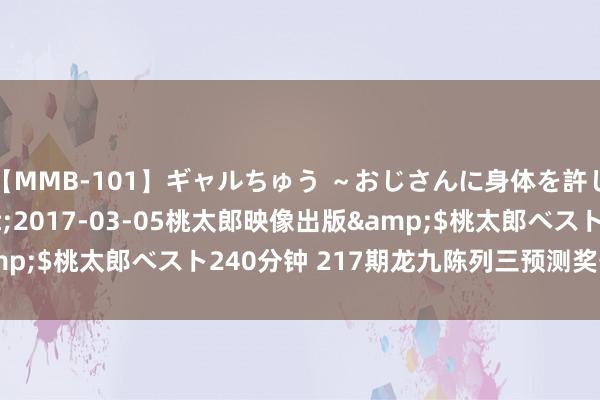 【MMB-101】ギャルちゅう ～おじさんに身体を許した8人～</a>2017-03-05桃太郎映像出版&$桃太郎ベスト240分钟 217期龙九陈列三预测奖号：定位杀号