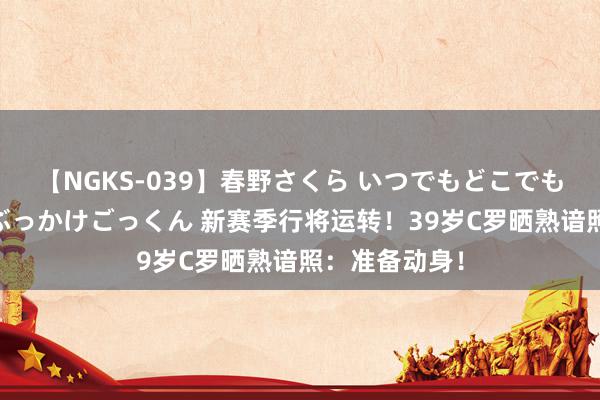 【NGKS-039】春野さくら いつでもどこでも24時間、初ぶっかけごっくん 新赛季行将运转！39岁C罗晒熟谙照：准备动身！