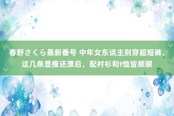 春野さくら最新番号 中年女东谈主别穿超短裤，这几条显瘦还漂后，配衬衫和t恤皆顺眼