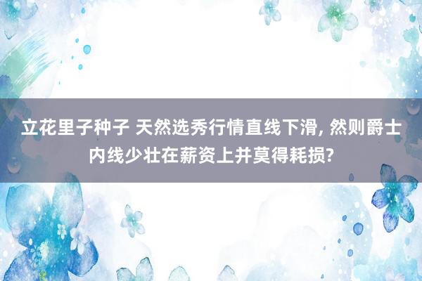 立花里子种子 天然选秀行情直线下滑, 然则爵士内线少壮在薪资上并莫得耗损?