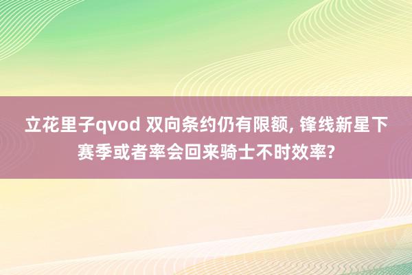 立花里子qvod 双向条约仍有限额, 锋线新星下赛季或者率会回来骑士不时效率?