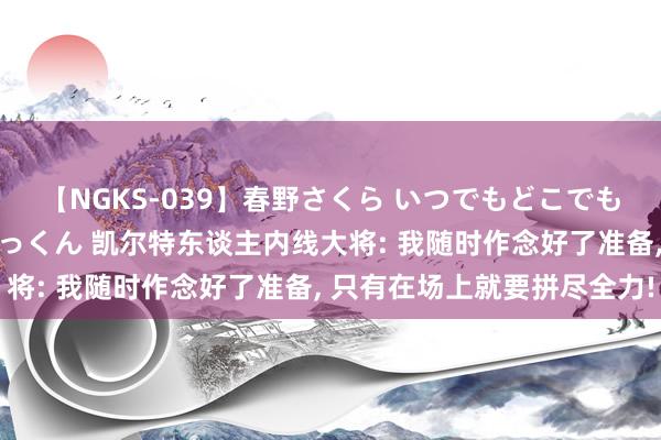 【NGKS-039】春野さくら いつでもどこでも24時間、初ぶっかけごっくん 凯尔特东谈主内线大将: 我随时作念好了准备, 只有在场上就要拼尽全力!