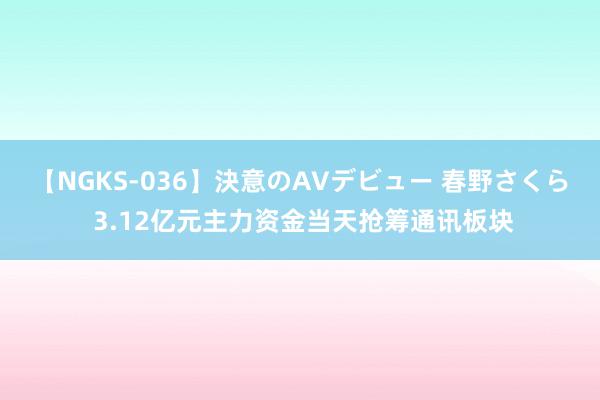 【NGKS-036】決意のAVデビュー 春野さくら 3.12亿元主力资金当天抢筹通讯板块