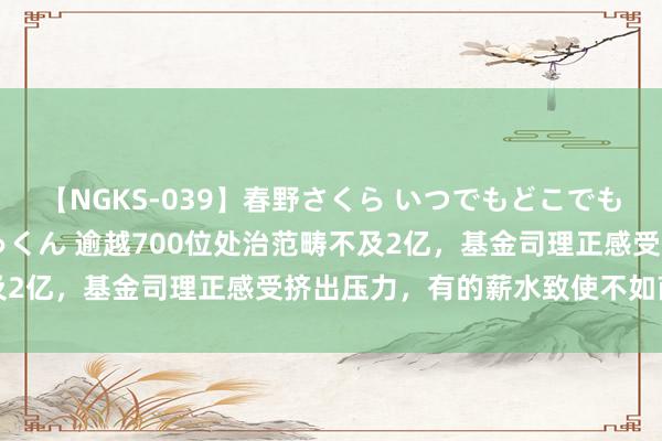 【NGKS-039】春野さくら いつでもどこでも24時間、初ぶっかけごっくん 逾越700位处治范畴不及2亿，基金司理正感受挤出压力，有的薪水致使不如商榷员