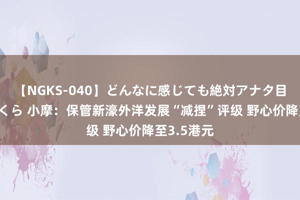 【NGKS-040】どんなに感じても絶対アナタ目線 春野さくら 小摩：保管新濠外洋发展“减捏”评级 野心价降至3.5港元