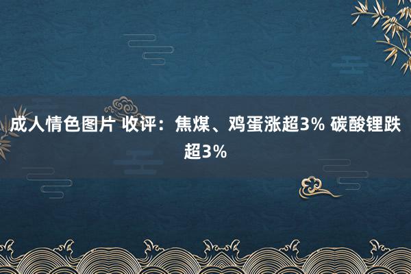 成人情色图片 收评：焦煤、鸡蛋涨超3% 碳酸锂跌超3%